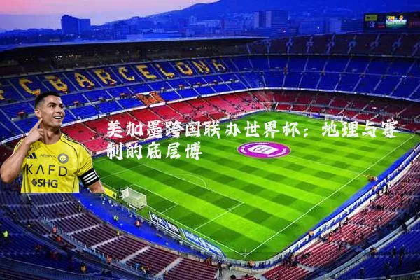 美加墨跨国联办世界杯:地理与赛制的底层博弈