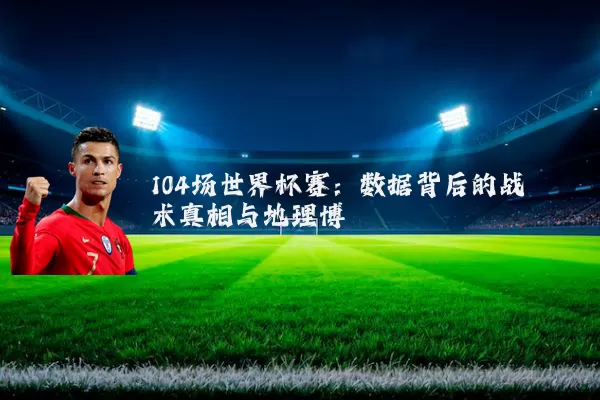 104场世界杯赛：数据背后的战术真相与地理博弈